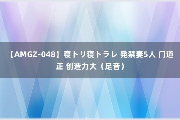 【AMGZ-048】寝トリ寝トラレ 発禁妻5人 门道正 创造力大（足音）