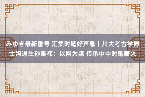 みゆき最新番号 汇集时髦好声息丨川大考古学博士沟通生孙唯祎：以网为媒 传承中中时髦薪火