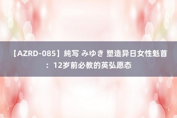 【AZRD-085】純写 みゆき 塑造异日女性魁首：12岁前必教的英弘愿态