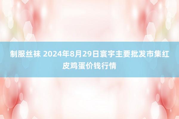 制服丝袜 2024年8月29日寰宇主要批发市集红皮鸡蛋价钱行情