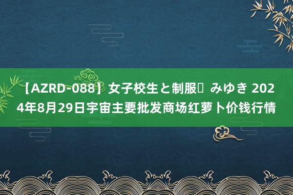 【AZRD-088】女子校生と制服・みゆき 2024年8月29日宇宙主要批发商场红萝卜价钱行情