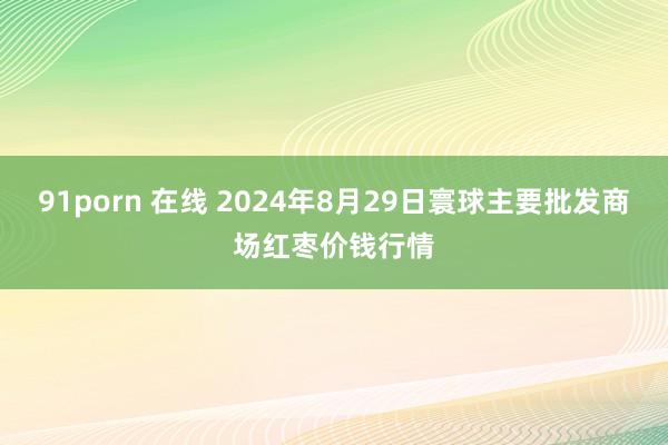 91porn 在线 2024年8月29日寰球主要批发商场红枣价钱行情