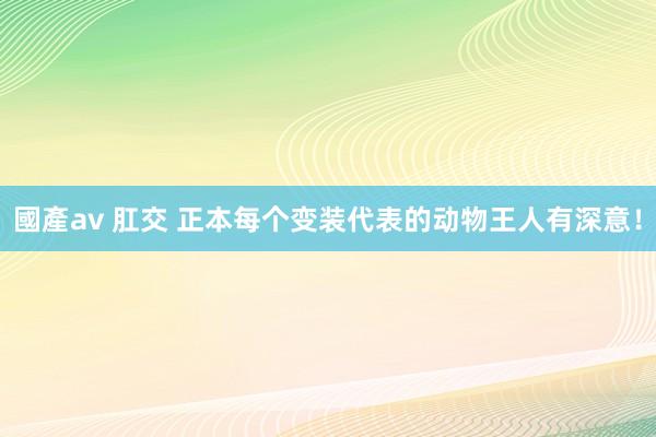 國產av 肛交 正本每个变装代表的动物王人有深意！