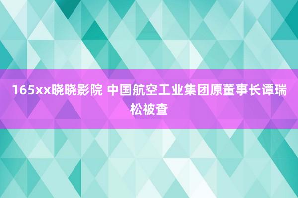 165xx晓晓影院 中国航空工业集团原董事长谭瑞松被查