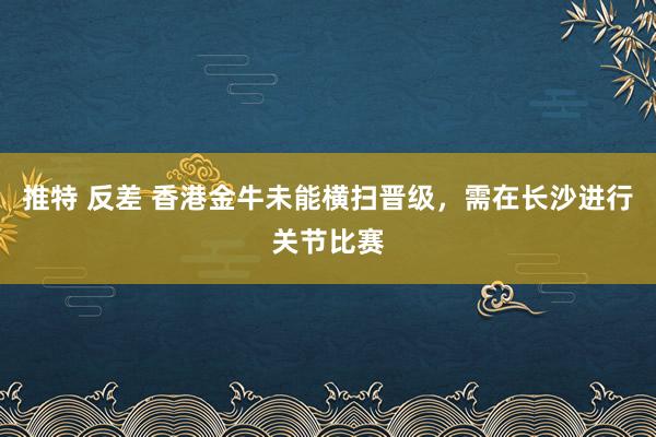 推特 反差 香港金牛未能横扫晋级，需在长沙进行关节比赛