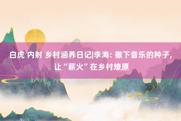 白虎 内射 乡村涵养日记|李海: 撒下音乐的种子， 让“薪火”在乡村燎原