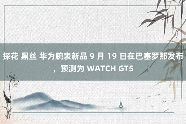 探花 黑丝 华为腕表新品 9 月 19 日在巴塞罗那发布，预测为 WATCH GT5