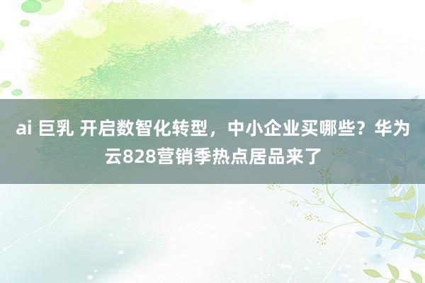 ai 巨乳 开启数智化转型，中小企业买哪些？华为云828营销季热点居品来了