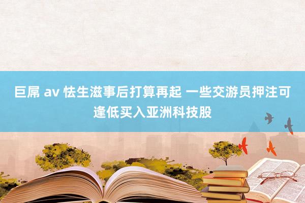 巨屌 av 怯生滋事后打算再起 一些交游员押注可逢低买入亚洲科技股