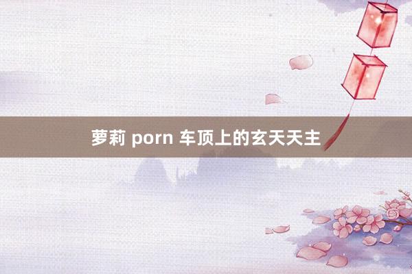 萝莉 porn 车顶上的玄天天主