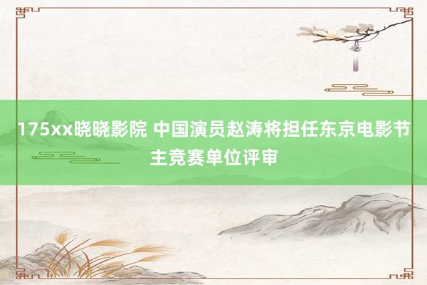 175xx晓晓影院 中国演员赵涛将担任东京电影节主竞赛单位评审