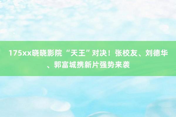 175xx晓晓影院 “天王”对决！张校友、刘德华、郭富城携新片强势来袭