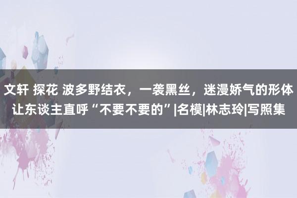 文轩 探花 波多野结衣，一袭黑丝，迷漫娇气的形体让东谈主直呼“不要不要的”|名模|林志玲|写照集