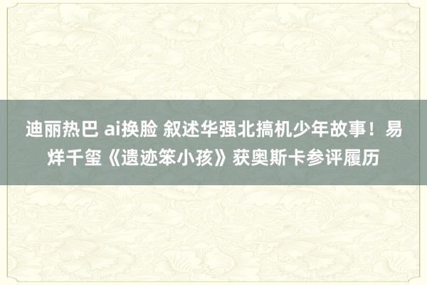 迪丽热巴 ai换脸 叙述华强北搞机少年故事！易烊千玺《遗迹笨小孩》获奥斯卡参评履历