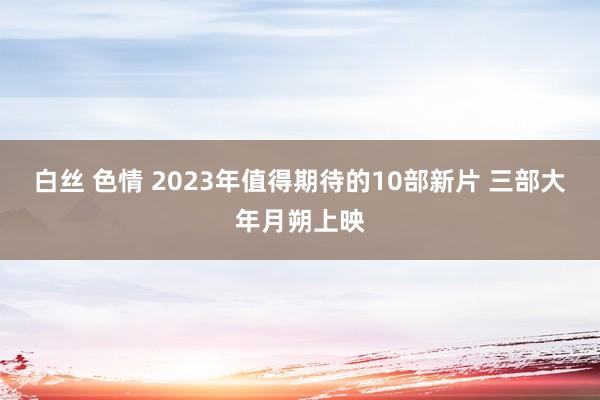 白丝 色情 2023年值得期待的10部新片 三部大年月朔上映