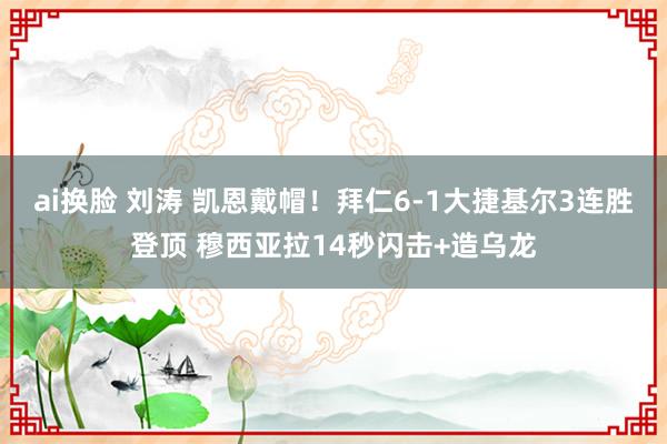 ai换脸 刘涛 凯恩戴帽！拜仁6-1大捷基尔3连胜登顶 穆西亚拉14秒闪击+造乌龙