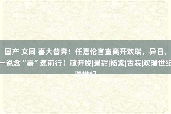 国产 女同 喜大普奔！任嘉伦官宣离开欢瑞，异日，一说念“嘉”速前行！敬开脱|景甜|杨紫|古装|欢瑞世纪