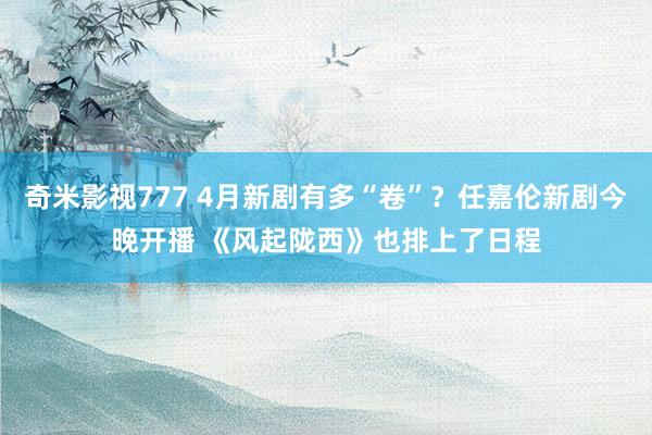 奇米影视777 4月新剧有多“卷”？任嘉伦新剧今晚开播 《风起陇西》也排上了日程