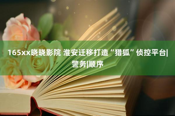 165xx晓晓影院 淮安迁移打造“猎狐”侦控平台|警务|顺序