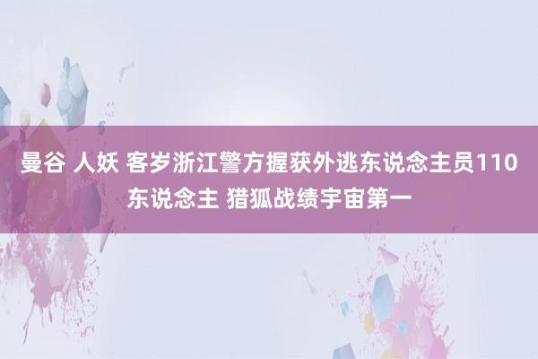 曼谷 人妖 客岁浙江警方握获外逃东说念主员110东说念主 猎狐战绩宇宙第一