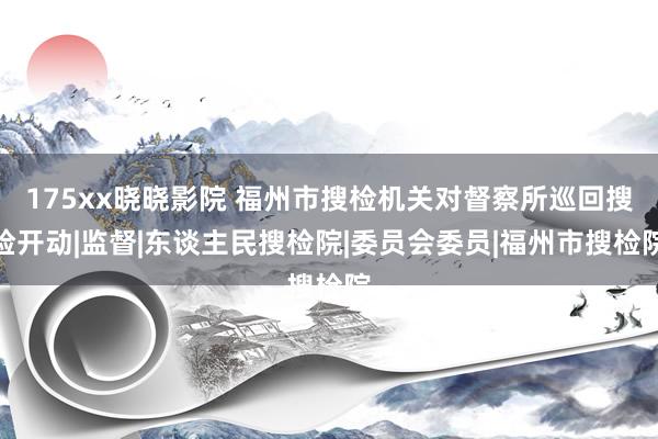 175xx晓晓影院 福州市搜检机关对督察所巡回搜检开动|监督|东谈主民搜检院|委员会委员|福州市搜检院