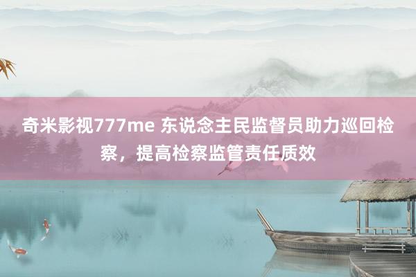 奇米影视777me 东说念主民监督员助力巡回检察，提高检察监管责任质效