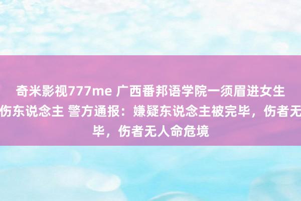 奇米影视777me 广西番邦语学院一须眉进女生寝室握刀伤东说念主 警方通报：嫌疑东说念主被完毕，伤者无人命危境