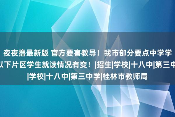 夜夜撸最新版 官方要害教导！我市部分要点中学学区范有转机，住以下片区学生就读情况有变！|招生|学校|十八中|第三中学|桂林市教师局