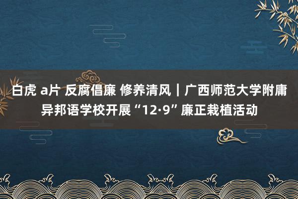 白虎 a片 反腐倡廉 修养清风｜广西师范大学附庸异邦语学校开展“12·9”廉正栽植活动