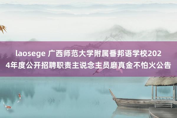 laosege 广西师范大学附属番邦语学校2024年度公开招聘职责主说念主员磨真金不怕火公告