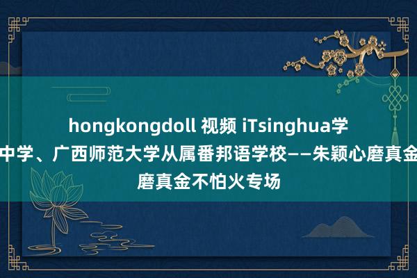 hongkongdoll 视频 iTsinghua学堂走进桂林中学、广西师范大学从属番邦语学校——朱颖心磨真金不怕火专场