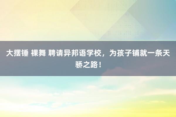 大摆锤 裸舞 聘请异邦语学校，为孩子铺就一条天骄之路！