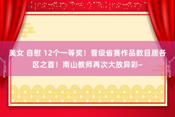 美女 自慰 12个一等奖！晋级省赛作品数目居各区之首！南山教师再次大放异彩~