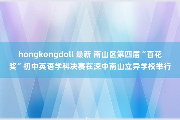 hongkongdoll 最新 南山区第四届“百花奖”初中英语学科决赛在深中南山立异学校举行