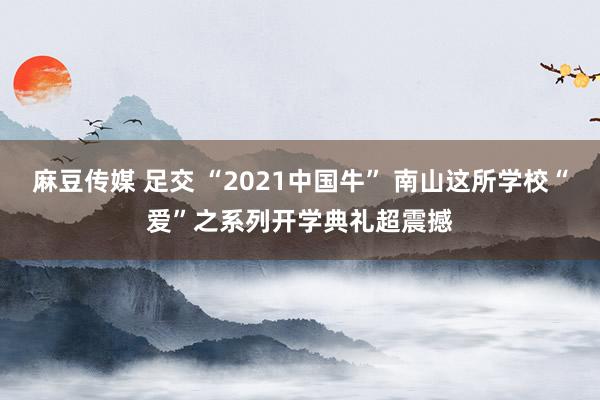 麻豆传媒 足交 “2021中国牛” 南山这所学校“爱”之系列开学典礼超震撼