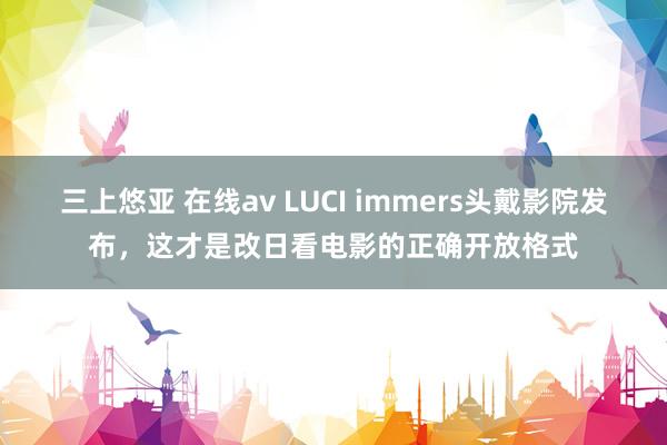 三上悠亚 在线av LUCI immers头戴影院发布，这才是改日看电影的正确开放格式