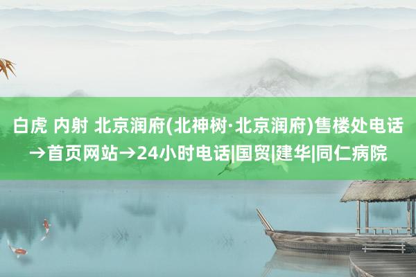 白虎 内射 北京润府(北神树·北京润府)售楼处电话→首页网站→24小时电话|国贸|建华|同仁病院