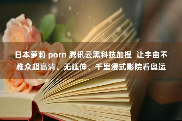 日本萝莉 porn 腾讯云黑科技加捏  让宇宙不雅众超高清、无延伸、千里浸式影院看奥运