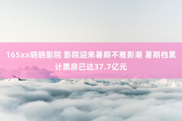 165xx晓晓影院 影院迎来暑期不雅影潮 暑期档累计票房已达37.7亿元