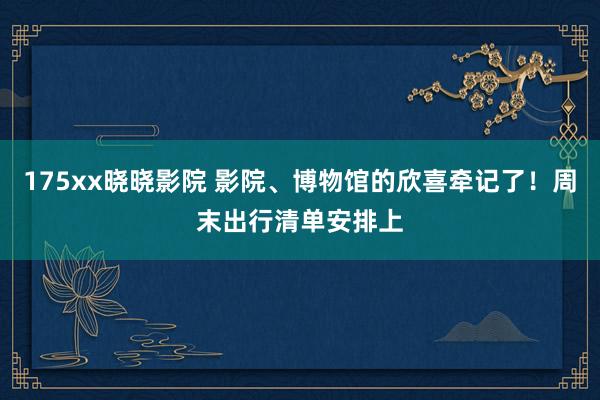 175xx晓晓影院 影院、博物馆的欣喜牵记了！周末出行清单安排上