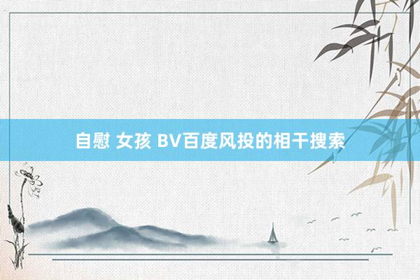 自慰 女孩 BV百度风投的相干搜索