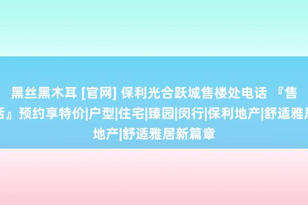 黑丝黑木耳 [官网] 保利光合跃城售楼处电话 『售楼处电话』预约享特价|户型|住宅|臻园|闵行|保利地产|舒适雅居新篇章