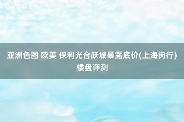 亚洲色图 欧美 保利光合跃城暴露底价(上海闵行)楼盘评测