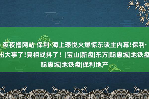 夜夜撸网站 保利·海上瑧悦火爆惊东谈主内幕!保利·海上瑧悦出大事了!真相战抖了！|宝山|新盘|东方|聪惠城|地铁盘|保利地产