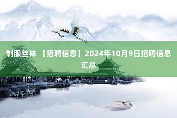 制服丝袜 【招聘信息】2024年10月9日招聘信息汇总