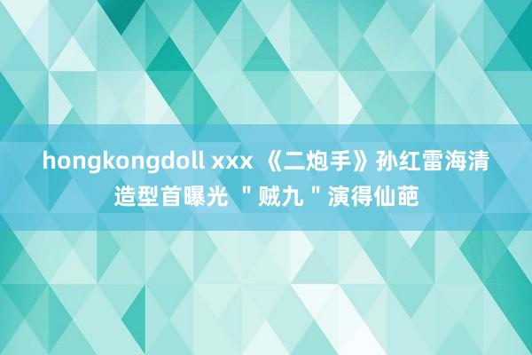 hongkongdoll xxx 《二炮手》孙红雷海清造型首曝光 ＂贼九＂演得仙葩