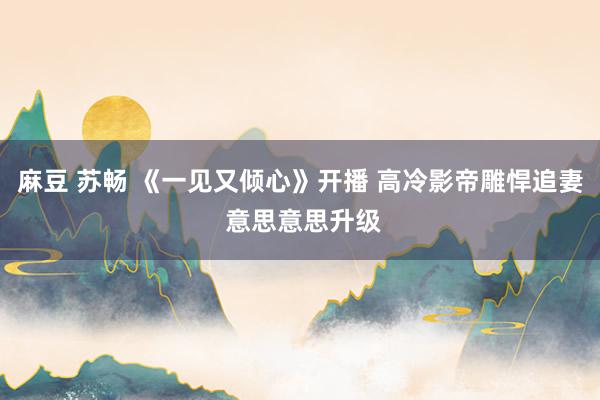 麻豆 苏畅 《一见又倾心》开播 高冷影帝雕悍追妻 意思意思升级