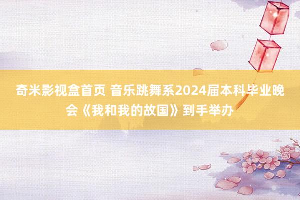 奇米影视盒首页 音乐跳舞系2024届本科毕业晚会《我和我的故国》到手举办