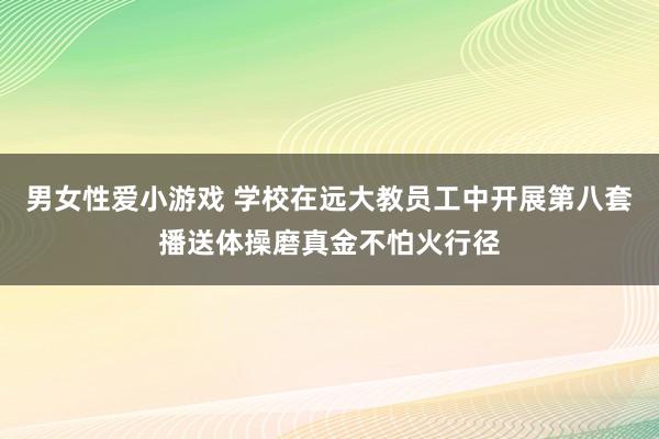 男女性爱小游戏 学校在远大教员工中开展第八套播送体操磨真金不怕火行径