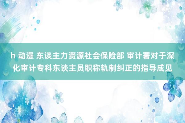 h 动漫 东谈主力资源社会保险部 审计署对于深化审计专科东谈主员职称轨制纠正的指导成见